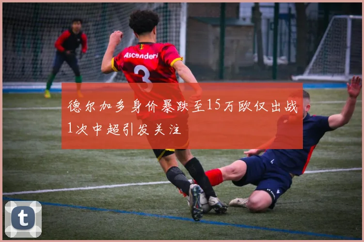 德尔加多身价暴跌至15万欧仅出战1次中超引发关注