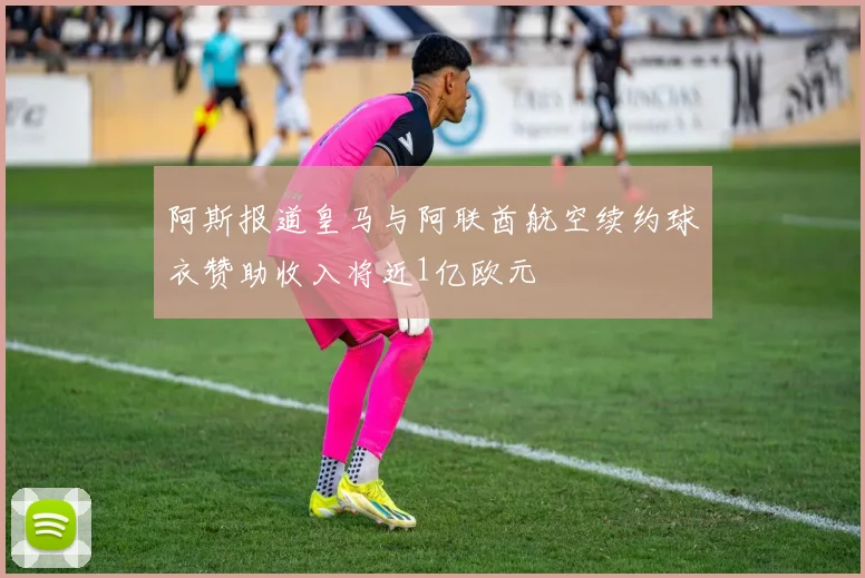 阿斯报道皇马与阿联酋航空续约球衣赞助收入将近1亿欧元