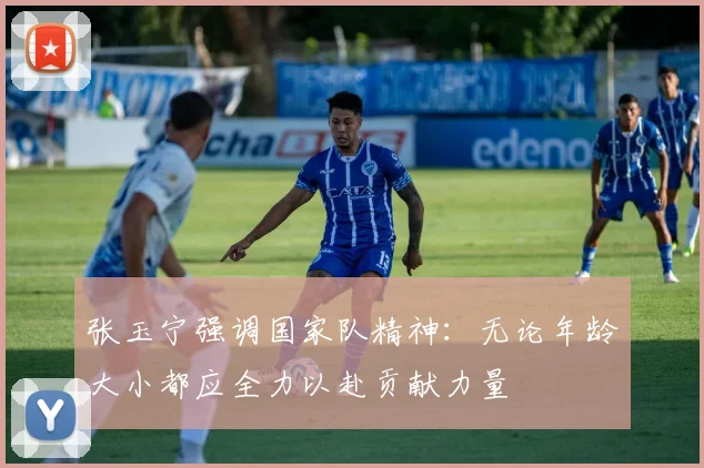 张玉宁强调国家队精神：无论年龄大小都应全力以赴贡献力量