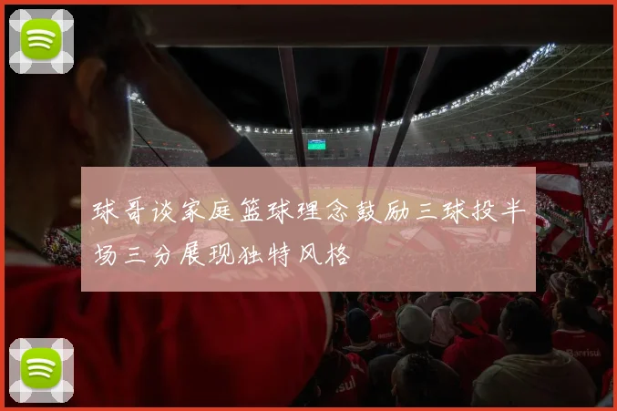 球哥谈家庭篮球理念鼓励三球投半场三分展现独特风格