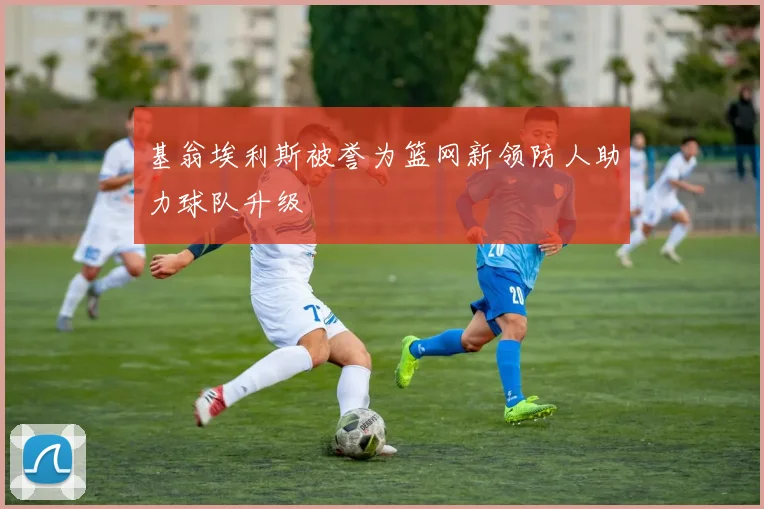 基翁埃利斯被誉为篮网新领防人助力球队升级