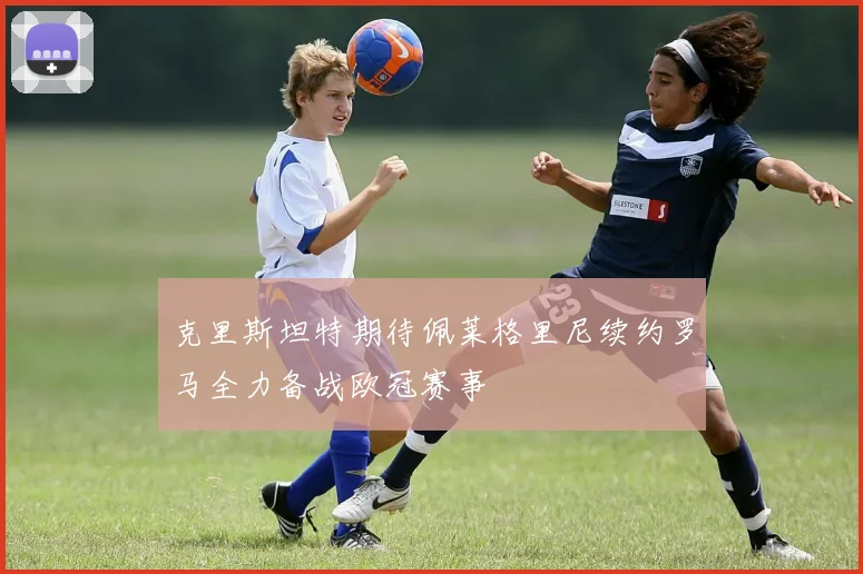 克里斯坦特期待佩莱格里尼续约罗马全力备战欧冠赛事
