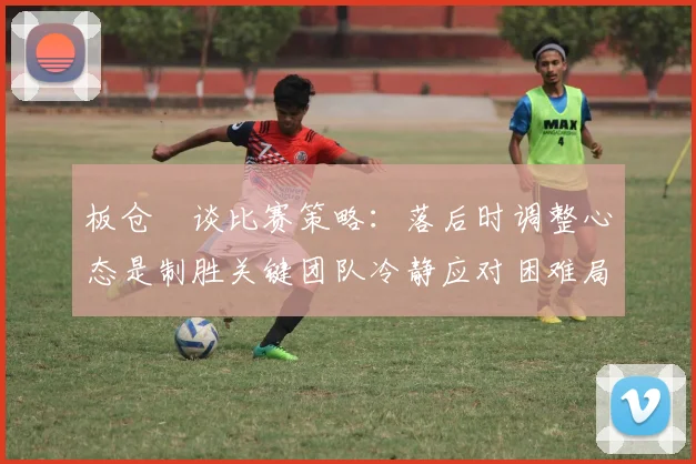 板仓滉谈比赛策略:落后时调整心态是制胜关键团队冷静应对困难局面