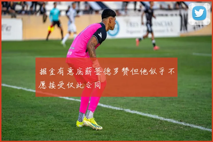 掘金有意底薪签德罗赞但他似乎不愿接受仅此合同