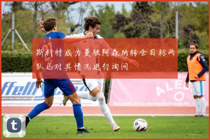 斯科特成为曼联阿森纳转会目标两队已对其情况进行询问