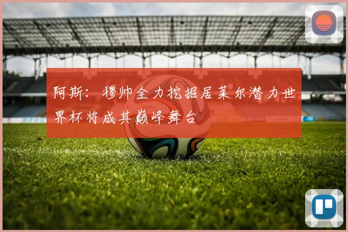 阿斯：穆帅全力挖掘居莱尔潜力世界杯将成其巅峰舞台
