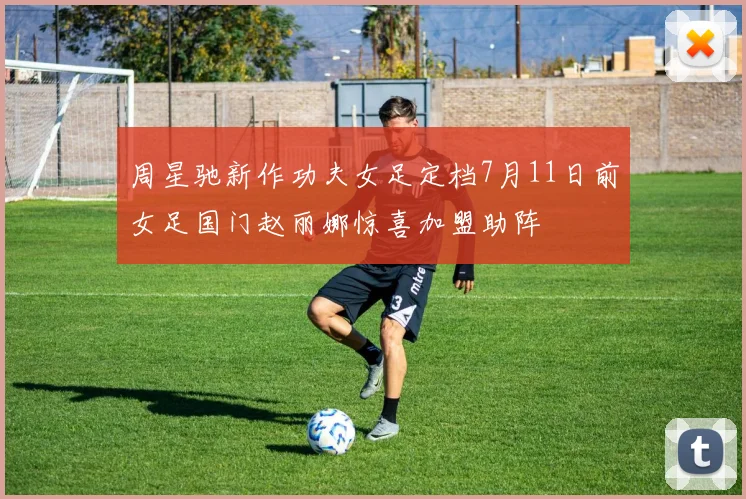 周星驰新作功夫女足定档7月11日前女足国门赵丽娜惊喜加盟助阵