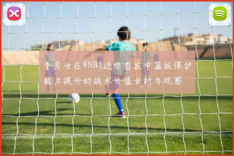 李月汝在WNBA连续首发中篮板保护能力提升的战术价值分析与观察