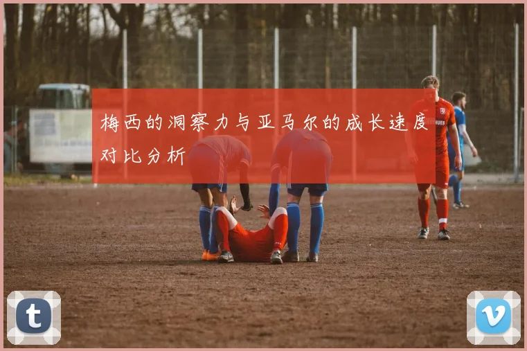 梅西的洞察力与亚马尔的成长速度对比分析