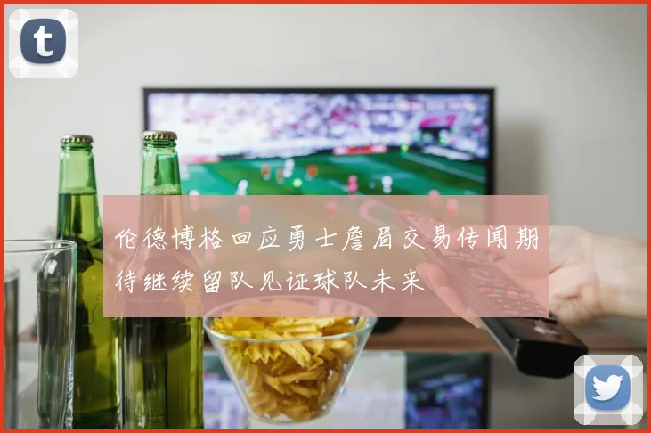 伦德博格回应勇士詹眉交易传闻期待继续留队见证球队未来