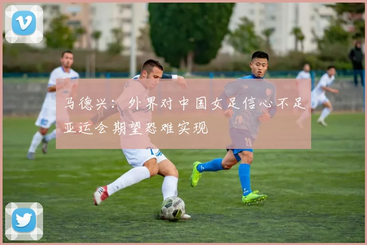 马德兴：外界对中国女足信心不足亚运会期望恐难实现
